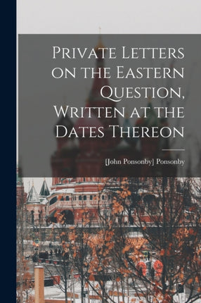 Private Letters on the Eastern Question Written at the Dates Thereon