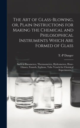 The Art of Glassblowing or Plain Instructions for Making the Chemical and Philosophical Instruments Which Are Formed of Glass