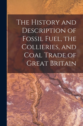 The History and Description of Fossil Fuel, the Collieries, and Coal Trade of Great Britain