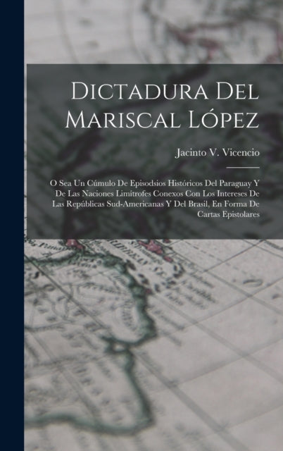 Dictadura Del Mariscal López: O Sea Un Cúmulo De Episodsios Históricos Del Paraguay Y De Las Naciones Limítrofes Conexos Con Los Intereses De Las Repúblicas Sud-Americanas Y Del Brasil, En Forma De Cartas Epistolares