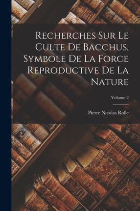 Recherches Sur Le Culte De Bacchus Symbole De La Force Reproductive De La Nature Volume 2