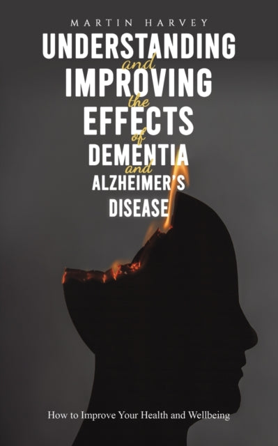 Understanding and Improving the Effects of Dementia and Alzheimer's Disease: How to Improve Your Health and Wellbeing