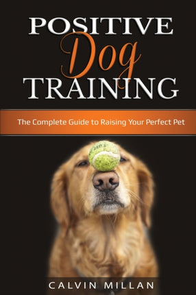 Positive Dog Training The Complete Guide to Raising Your Perfect Pet The Complete Guide to Raising Your Perfect Pet