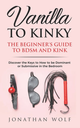 Vanilla to Kinky The Beginners Guide to BDSM and Kink Discover the Keys to How to Be Dominant or Submissive in the Bedroom 1 Bdsm Basics