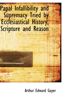 Papal Infallibility and Supremacy Tried by Ecclesiastical History Scripture and Reason