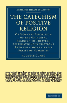 The Catechism of Positive Religion Or Summary Exposition of the Universal Religion in Thirteen Systematic Conversations between a Woman and a Priest  Cambridge Library Collection  Philosophy