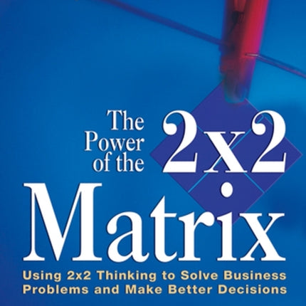 The Power of the 2 x 2 Matrix: Using 2 x 2 Thinking to Solve Business Problems and Make Better Decisions