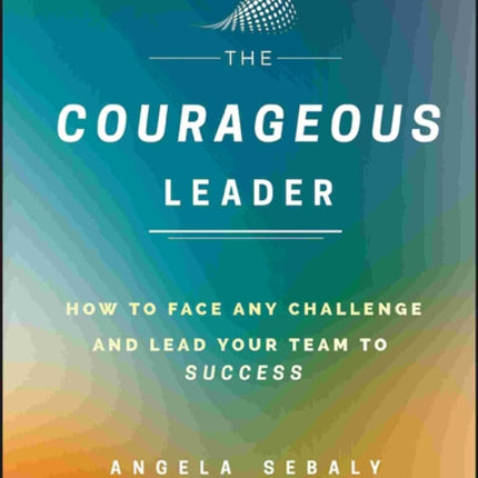 The Courageous Leader: How to Face Any Challenge and Lead Your Team to Success