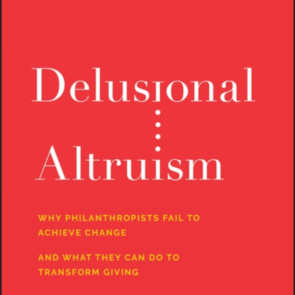 Delusional Altruism: Why Philanthropists Fail To Achieve Change and What They Can Do To Transform Giving