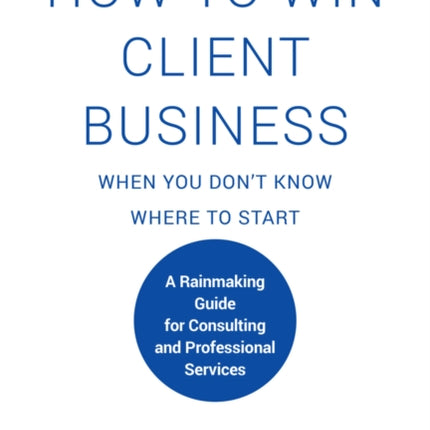 How to Win Client Business When You Don't Know Where to Start: A Rainmaking Guide for Consulting and Professional Services