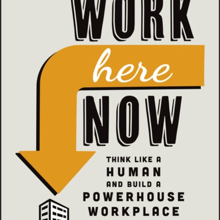 Work Here Now: Think Like a Human and Build a Powerhouse Workplace