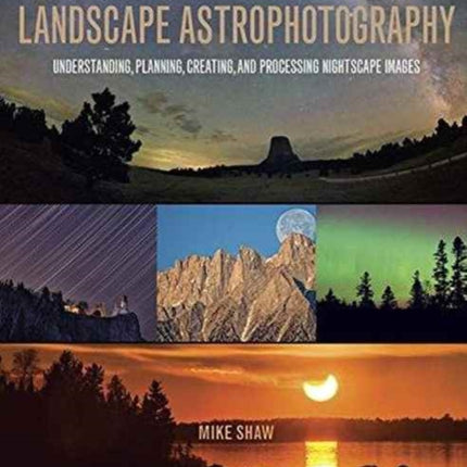 The Complete Guide to Landscape Astrophotography: Understanding, Planning, Creating, and Processing Nightscape Images