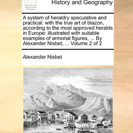 A system of heraldry speculative and practical with the true art of blazon according to the most approved heralds in Europe illustrated with   By Alexander Nisbet  Volume 2 of 2