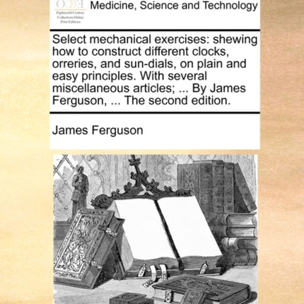 Select mechanical exercises shewing how to construct different clocks orreries and sundials on plain and easy principles With several  By James Ferguson  The second edition