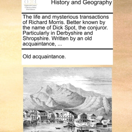 The life and mysterious transactions of Richard Morris Better known by the name of Dick Spot the conjuror Particularly in Derbyshire and Shropshire Written by an old acquaintance
