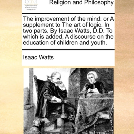 The improvement of the mind or A supplement to The art of logic In two parts By Isaac Watts DD To which is added A discourse on the education of children and youth