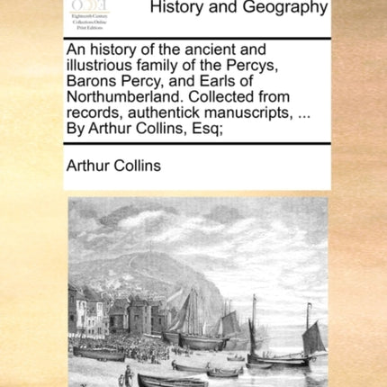An history of the ancient and illustrious family of the Percys Barons Percy and Earls of Northumberland Collected from records authentick manuscripts  By Arthur Collins Esq