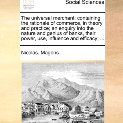 The universal merchant containing the rationale of commerce in theory and practice an enquiry into the nature and genius of banks their power use influence and efficacy