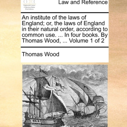 An institute of the laws of England or the laws of England in their natural order according to common use  In four books By Thomas Wood  Volume 1 of 2