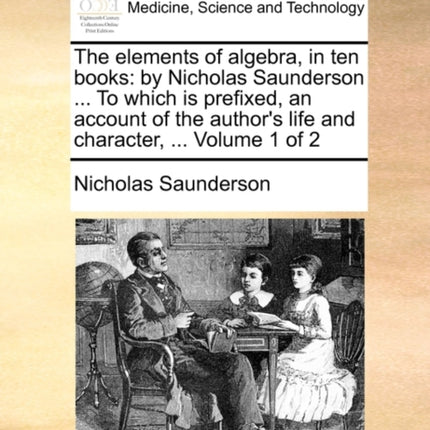 The elements of algebra in ten books by Nicholas Saunderson  To which is prefixed an account of the authors life and character  Volume 1 of 2