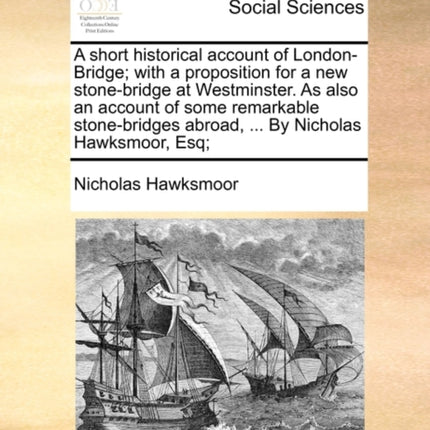 A short historical account of LondonBridge with a proposition for a new stonebridge at Westminster As also an account of some remarkable stonebridges abroad  By Nicholas Hawksmoor Esq