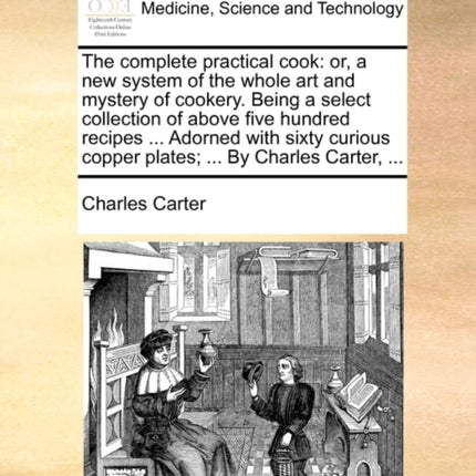 The complete practical cook or a new system of the whole art and mystery of cookery Being a select collection of above five hundred recipes   copper plates  By Charles Carter