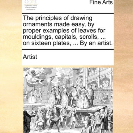 The principles of drawing ornaments made easy by proper examples of leaves for mouldings capitals scrolls  on sixteen plates  By an artist