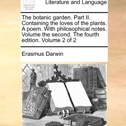 The botanic garden Part II Containing the loves of the plants A poem With philosophical notes Volume the second The fourth edition Volume 2 of 2