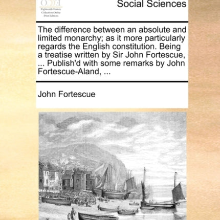 The difference between an absolute and limited monarchy as it more particularly regards the English constitution Being a treatise written by Sir  some remarks by John FortescueAland