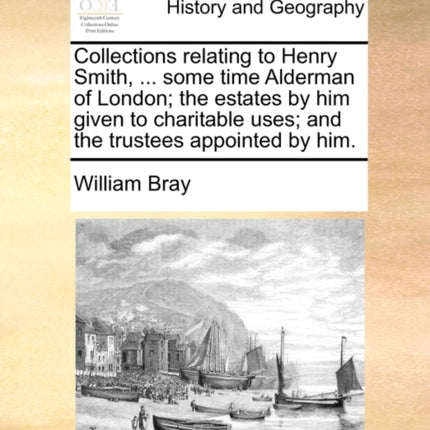 Collections relating to Henry Smith  some time Alderman of London the estates by him given to charitable uses and the trustees appointed by him