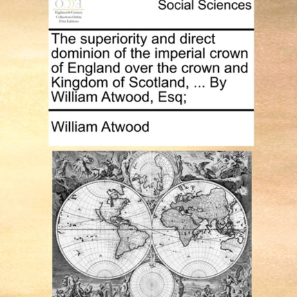The superiority and direct dominion of the imperial crown of England over the crown and Kingdom of Scotland  By William Atwood Esq