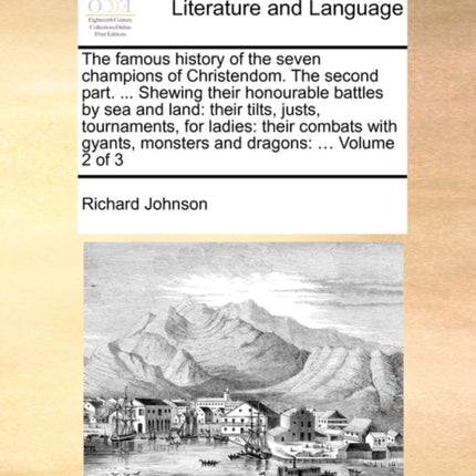 The Famous History of the Seven Champions of Christendom. the Second Part. ... Shewing Their Honourable Battles by Sea and Land: Their Tilts, Justs, Tournaments, for Ladies: Their Combats with Gyants, Monsters and Dragons: ... Volume 2 of 3