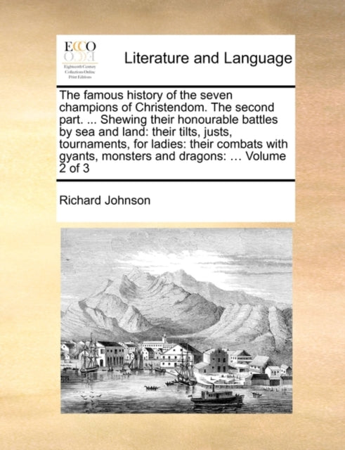 The Famous History of the Seven Champions of Christendom. the Second Part. ... Shewing Their Honourable Battles by Sea and Land: Their Tilts, Justs, Tournaments, for Ladies: Their Combats with Gyants, Monsters and Dragons: ... Volume 2 of 3