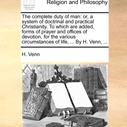 The complete duty of man or a system of doctrinal and practical Christianity To which are added forms of prayer and offices of devotion for the various circumstances of life  By H Venn