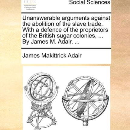 Unanswerable arguments against the abolition of the slave trade With a defence of the proprietors of the British sugar colonies  By James M Adair