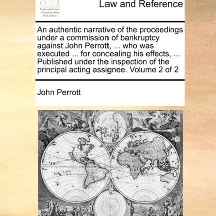 An authentic narrative of the proceedings under a commission of bankruptcy against John Perrott  who was executed  for concealing his effects  the principal acting assignee Volume 2 of 2