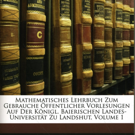 Mathematisches Lehrbuch Zum Gebrauche Offentlicher Vorlesungen Auf Der Konigl. Baierischen LandesUniversitat Zu Landshut Zweite Vermehrte Auflage