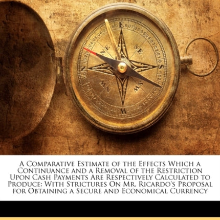 A Comparative Estimate of the Effects Which a Continuance and a Removal of the Restriction Upon Cash Payments Are Respectively Calculated to Produce