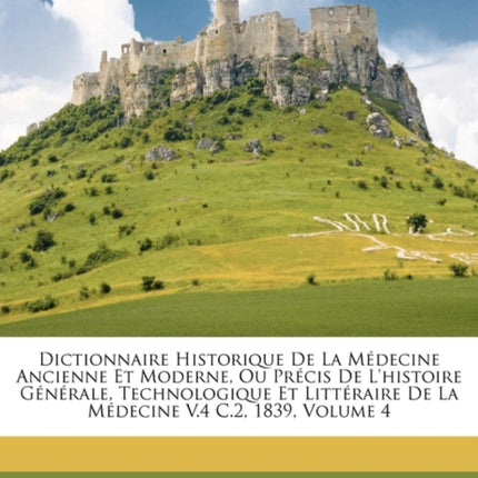 Dictionnaire Historique de La Medecine Ancienne Et Moderne Ou Precis de LHistoire Generale Technologique Et Litteraire de La Medecine V.4 C.2 1839 Volume 4