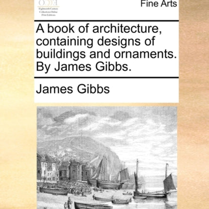 A book of architecture containing designs of buildings and ornaments By James Gibbs