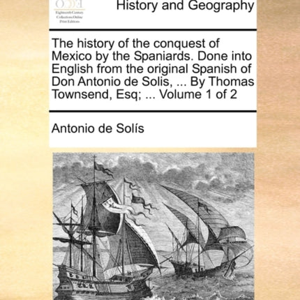 The history of the conquest of Mexico by the Spaniards Done into English from the original Spanish of Don Antonio de Solis  By Thomas Townsend Esq  Volume 1 of 2
