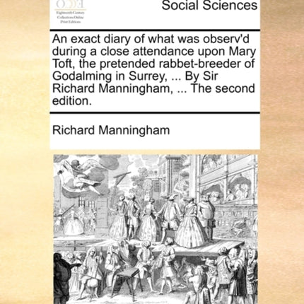 An exact diary of what was observd during a close attendance upon Mary Toft the pretended rabbetbreeder of Godalming in Surrey  By Sir Richard Manningham  The second edition