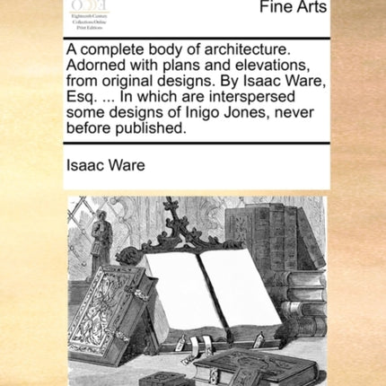 A complete body of architecture Adorned with plans and elevations from original designs By Isaac Ware Esq  In which are interspersed some designs of Inigo Jones never before published