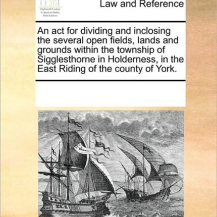 An ACT for Dividing and Inclosing the Several Open Fields, Lands and Grounds Within the Township of Sigglesthorne in Holderness, in the East Riding of the County of York.