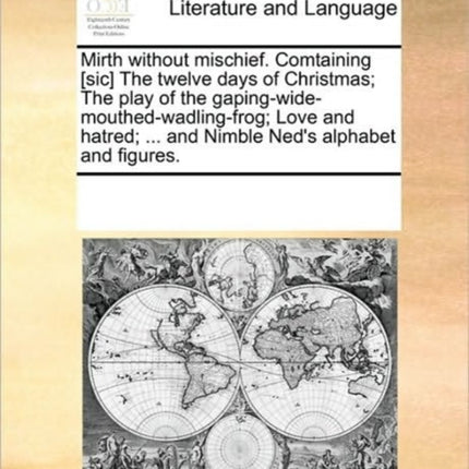 Mirth without mischief Comtaining sic The twelve days of Christmas The play of the gapingwidemouthedwadlingfrog Love and hatred  and Nimble Neds alphabet and figures