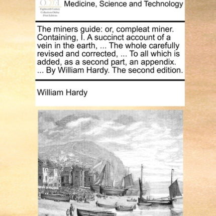 The miners guide or compleat miner Containing I A succinct account of a vein in the earth  The whole carefully revised and corrected  To   By William Hardy The second edition
