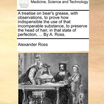 A treatise on bears grease with observations to prove how indispensible the use of that incomparable substance to preserve the head of hair in that state of perfection  By A Ross