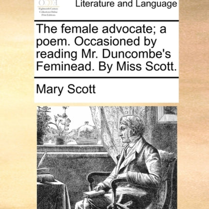 The female advocate a poem Occasioned by reading Mr Duncombes Feminead By Miss Scott