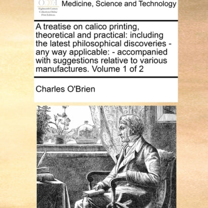 A treatise on calico printing theoretical and practical including the latest philosophical discoveries  any way applicable  accompanied with  to various manufactures Volume 1 of 2