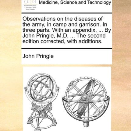 Observations on the diseases of the army in camp and garrison In three parts With an appendix  By John Pringle MD  The second edition corrected with additions